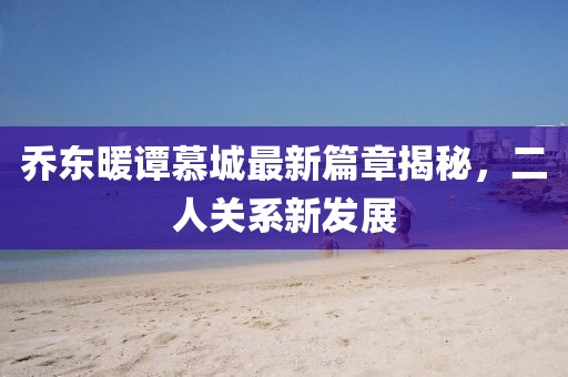 乔东暖谭慕城最新篇章揭秘,二人关系新发展