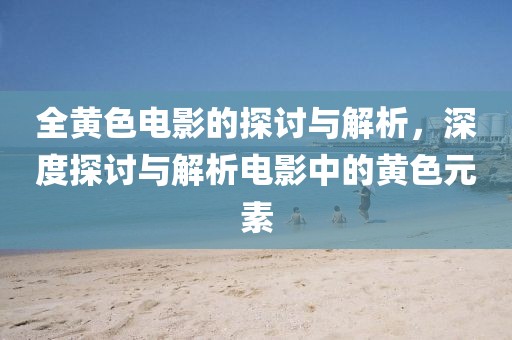 全黄色电影的探讨与解析,深度探讨与解析电影中的黄色元素