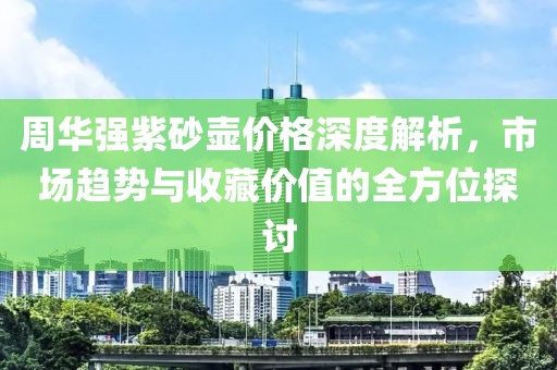 周华强紫砂壶价格深度解析,市场趋势与收藏价值的全方位探讨