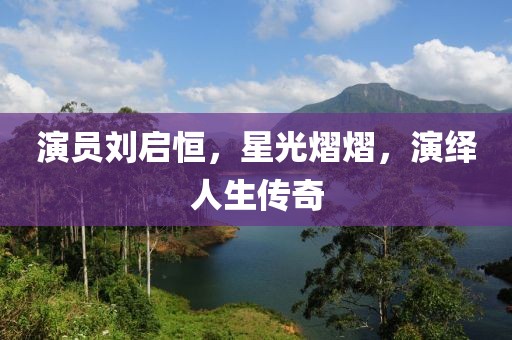 演员刘启恒,星光熠熠,演绎人生传奇