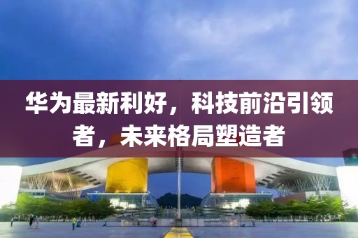 华为最新利好,科技前沿引领者,未来格局塑造者