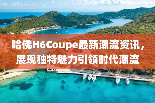 哈佛H6Coupe最新潮流资讯,展现独特魅力引领时代潮流
