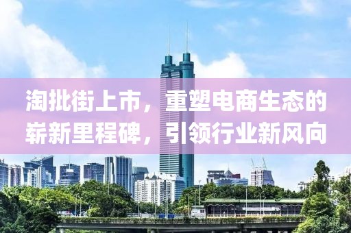 淘批街上市，重塑电商生态的崭新里程碑，引领行业新风向