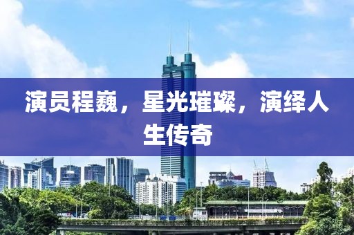 演员程巍,星光璀璨,演绎人生传奇