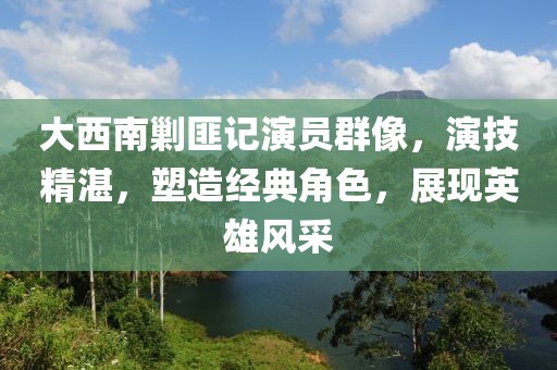 大西南剿匪记演员群像,演技精湛,塑造经典角色,展现英雄风采