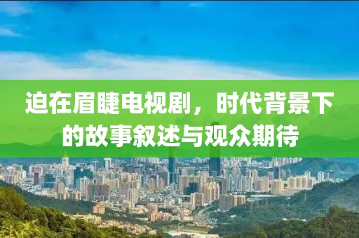 迫在眉睫电视剧,时代背景下的故事叙述与观众期待