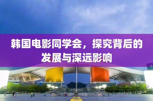 韩国电影同学会,探究背后的发展与深远影响