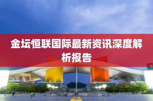金坛恒联国际最新资讯深度解析报告