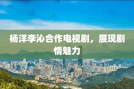 杨洋李沁合作电视剧，展现剧情魅力