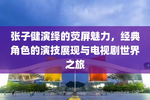张子健演绎的荧屏魅力,经典角色的演技展现与电视剧世界之旅