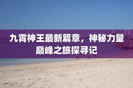 九霄神王最新篇章,神秘力量巅峰之旅探寻记