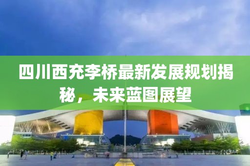 四川西充李桥最新发展规划揭秘，未来蓝图展望
