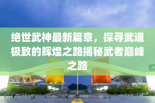 绝世武神最新篇章，探寻武道极致的辉煌之路揭秘武者巅峰之路