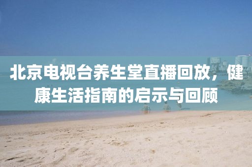 北京电视台养生堂直播回放,健康生活指南的启示与回顾