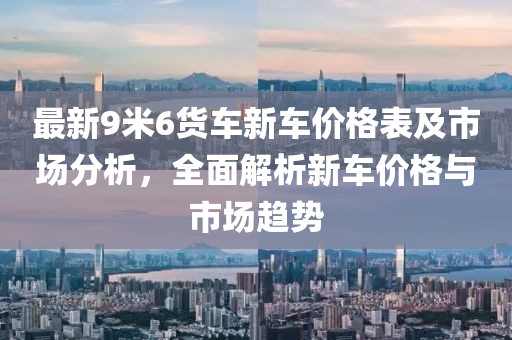 最新9米6货车新车价格表及市场分析，全面解析新车价格与市场趋势