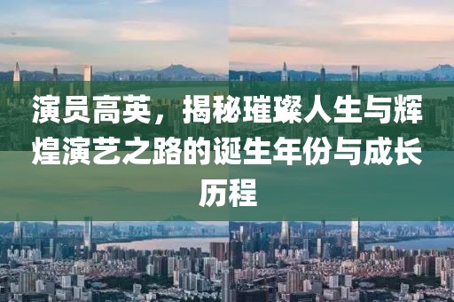 演员高英，揭秘璀璨人生与辉煌演艺之路的诞生年份与成长历程