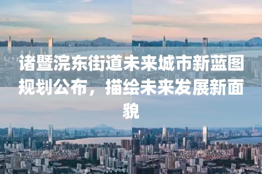 诸暨浣东街道未来城市新蓝图规划公布，描绘未来发展新面貌