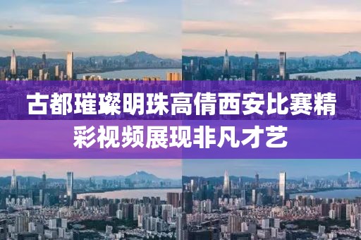 古都璀璨明珠高倩西安比赛精彩视频展现非凡才艺