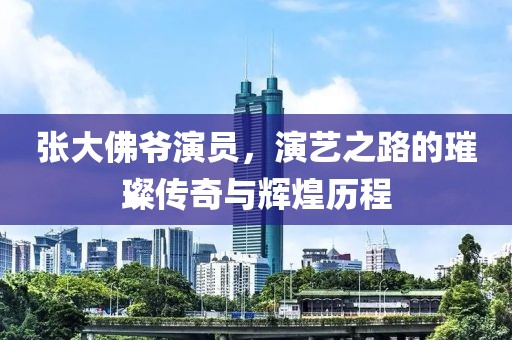 张大佛爷演员，演艺之路的璀璨传奇与辉煌历程