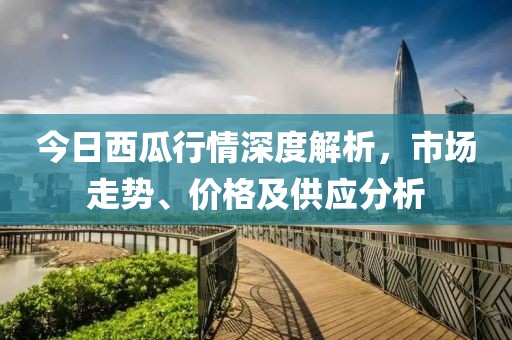 今日西瓜行情深度解析，市场走势、价格及供应分析