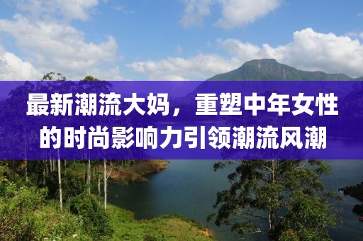 最新潮流大妈，重塑中年女性的时尚影响力引领潮流风潮