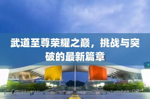 武道至尊荣耀之巅，挑战与突破的最新篇章