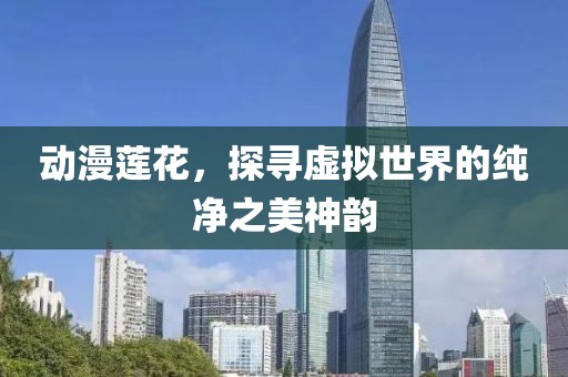 动漫莲花，探寻虚拟世界的纯净之美神韵