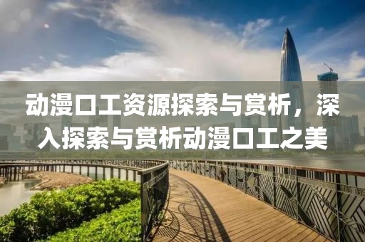 动漫口工资源探索与赏析，深入探索与赏析动漫口工之美