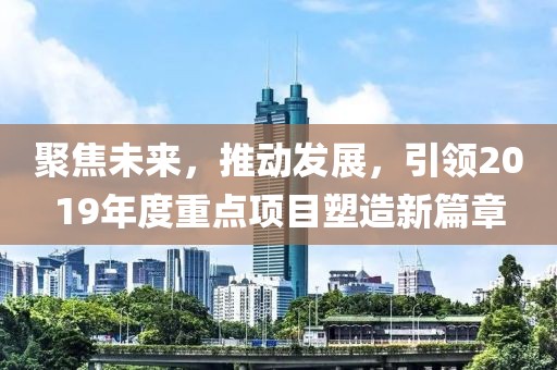聚焦未来，推动发展，引领2019年度重点项目塑造新篇章