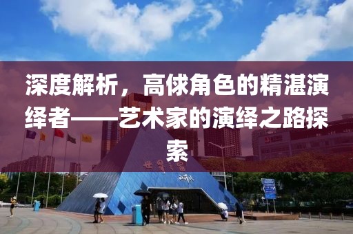 深度解析，高俅角色的精湛演绎者——艺术家的演绎之路探索