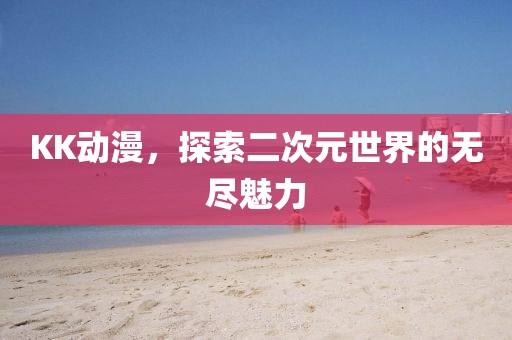 KK动漫，探索二次元世界的无尽魅力