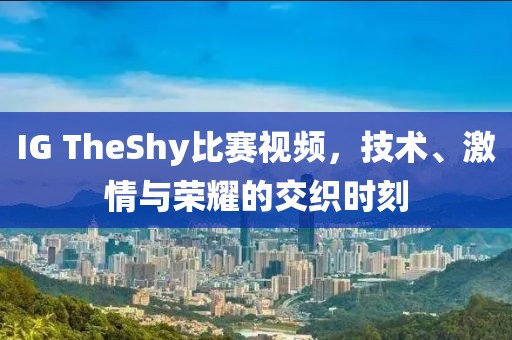 IG TheShy比赛视频，技术、激情与荣耀的交织时刻