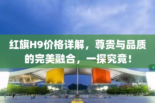 红旗H9价格详解，尊贵与品质的完美融合，一探究竟！
