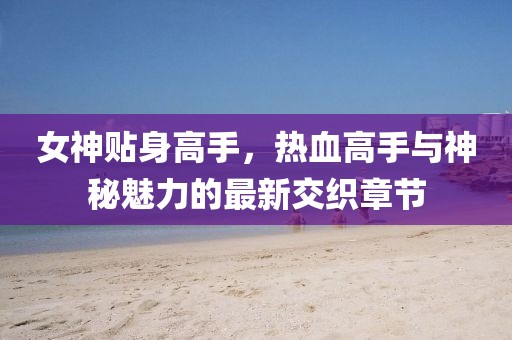 女神贴身高手，热血高手与神秘魅力的最新交织章节