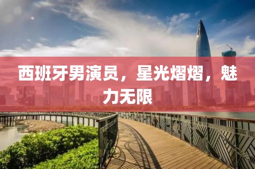 西班牙男演员，星光熠熠，魅力无限