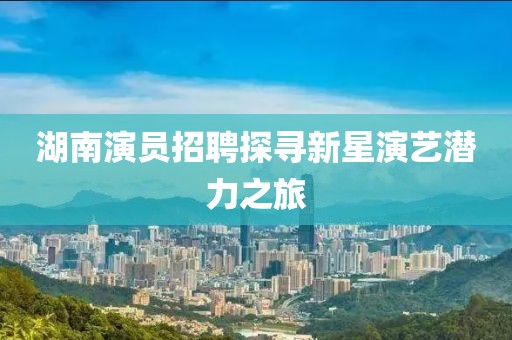 湖南演员招聘探寻新星演艺潜力之旅