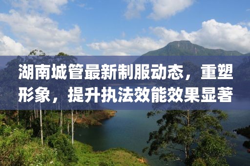 湖南城管最新制服动态，重塑形象，提升执法效能效果显著