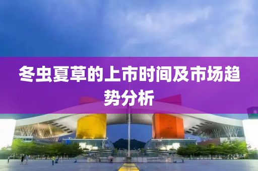 冬虫夏草的上市时间及市场趋势分析