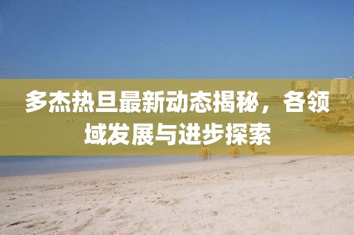 多杰热旦最新动态揭秘，各领域发展与进步探索