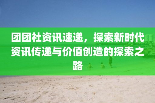团团社资讯速递，探索新时代资讯传递与价值创造的探索之路