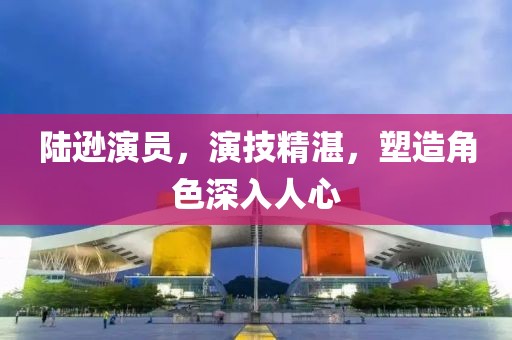 陆逊演员，演技精湛，塑造角色深入人心