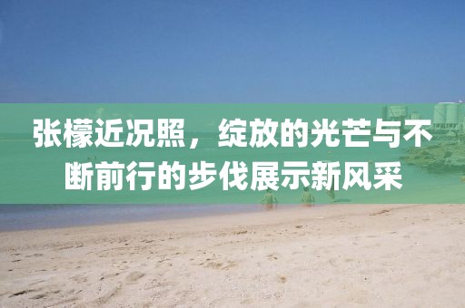 张檬近况照,绽放的光芒与不断前行的步伐展示新风采