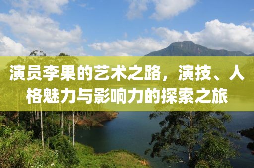 演员李果的艺术之路，演技、人格魅力与影响力的探索之旅