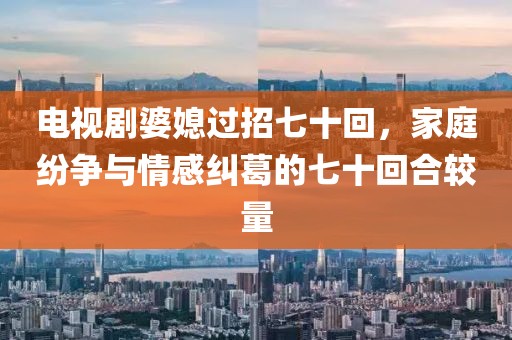 电视剧婆媳过招七十回,家庭纷争与情感纠葛的七十回合较量