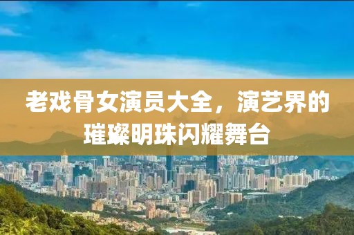 老戏骨女演员大全，演艺界的璀璨明珠闪耀舞台