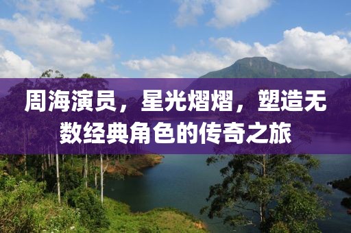 周海演员，星光熠熠，塑造无数经典角色的传奇之旅