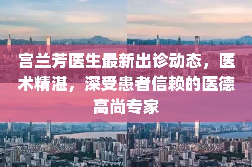 宫兰芳医生最新出诊动态,医术精湛,深受患者信赖的医德高尚专家