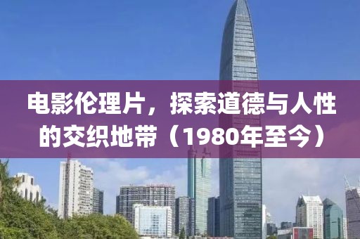 电影伦理片，探索道德与人性的交织地带（1980年至今）