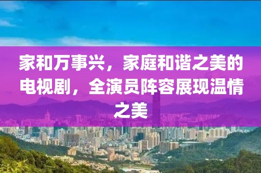 家和万事兴，家庭和谐之美的电视剧，全演员阵容展现温情之美