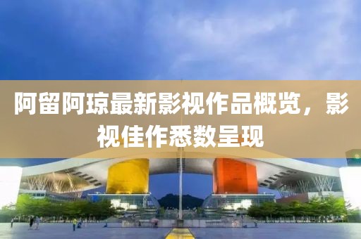 阿留阿琼最新影视作品概览，影视佳作悉数呈现
